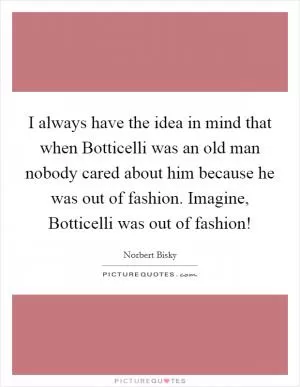 I always have the idea in mind that when Botticelli was an old man nobody cared about him because he was out of fashion. Imagine, Botticelli was out of fashion! Picture Quote #1