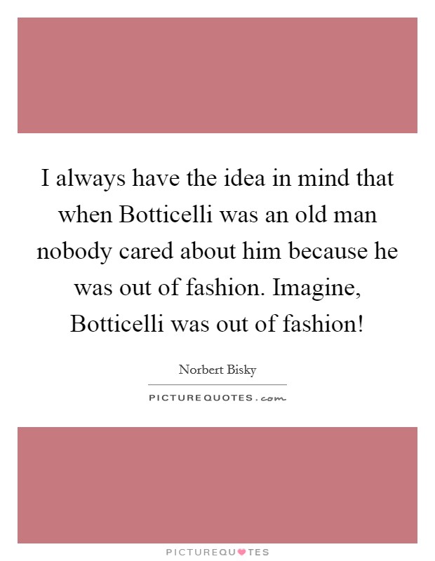 I always have the idea in mind that when Botticelli was an old man nobody cared about him because he was out of fashion. Imagine, Botticelli was out of fashion! Picture Quote #1