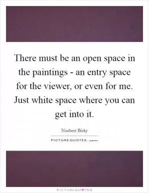 There must be an open space in the paintings - an entry space for the viewer, or even for me. Just white space where you can get into it Picture Quote #1