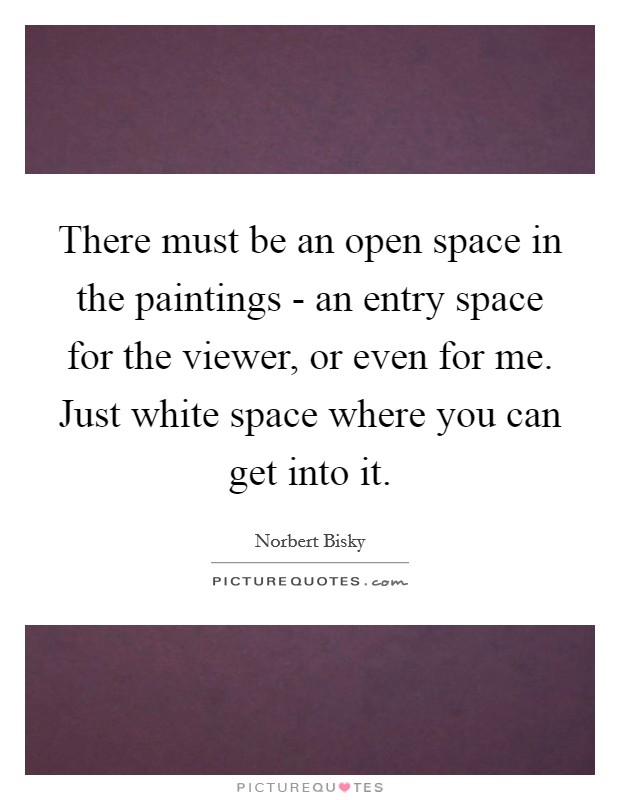 There must be an open space in the paintings - an entry space for the viewer, or even for me. Just white space where you can get into it Picture Quote #1