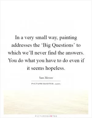 In a very small way, painting addresses the ‘Big Questions’ to which we’ll never find the answers. You do what you have to do even if it seems hopeless Picture Quote #1