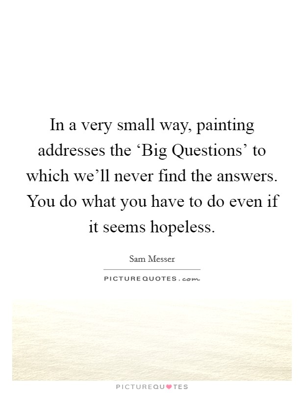 In a very small way, painting addresses the ‘Big Questions' to which we'll never find the answers. You do what you have to do even if it seems hopeless Picture Quote #1