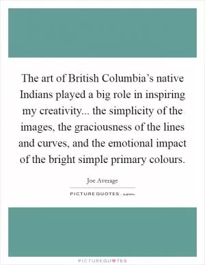 The art of British Columbia’s native Indians played a big role in inspiring my creativity... the simplicity of the images, the graciousness of the lines and curves, and the emotional impact of the bright simple primary colours Picture Quote #1