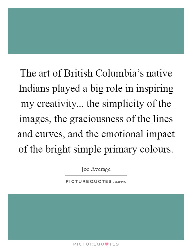The art of British Columbia's native Indians played a big role in inspiring my creativity... the simplicity of the images, the graciousness of the lines and curves, and the emotional impact of the bright simple primary colours Picture Quote #1