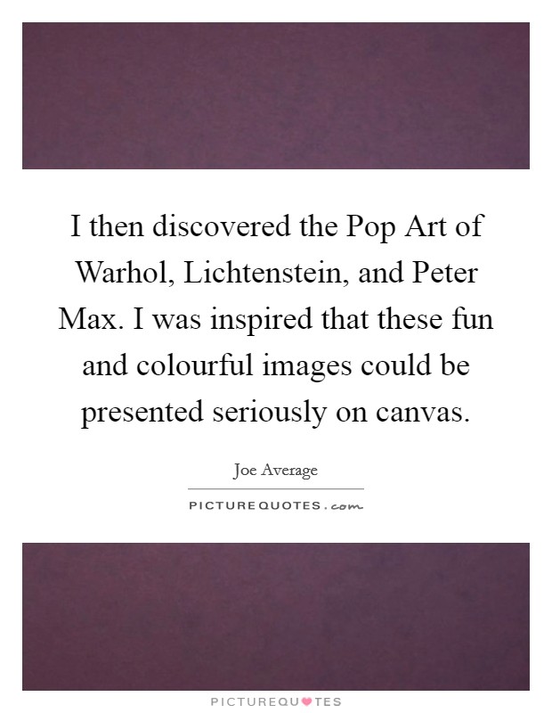 I then discovered the Pop Art of Warhol, Lichtenstein, and Peter Max. I was inspired that these fun and colourful images could be presented seriously on canvas Picture Quote #1