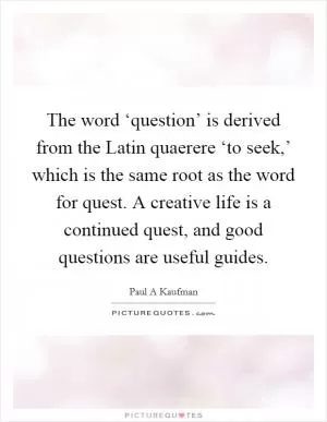 The word ‘question’ is derived from the Latin quaerere ‘to seek,’ which is the same root as the word for quest. A creative life is a continued quest, and good questions are useful guides Picture Quote #1