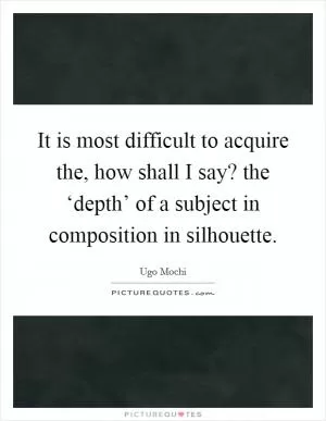 It is most difficult to acquire the, how shall I say? the ‘depth’ of a subject in composition in silhouette Picture Quote #1