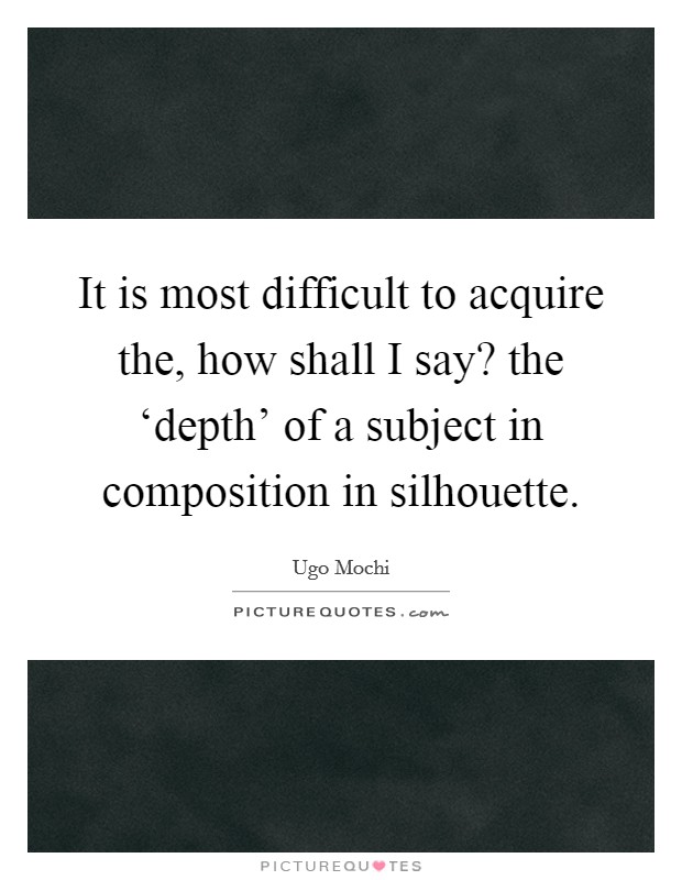 It is most difficult to acquire the, how shall I say? the ‘depth' of a subject in composition in silhouette Picture Quote #1