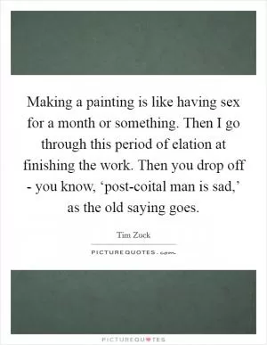 Making a painting is like having sex for a month or something. Then I go through this period of elation at finishing the work. Then you drop off - you know, ‘post-coital man is sad,’ as the old saying goes Picture Quote #1