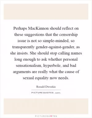 Perhaps MacKinnon should reflect on these suggestions that the censorship issue is not so simple-minded, so transparently gender-against-gender, as she insists. She should stop calling names long enough to ask whether personal sensationalism, hyperbole, and bad arguments are really what the cause of sexual equality now needs Picture Quote #1
