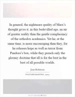 In general, the nightmare quality of Marx’s thought gives it, in this bedevilled age, an air of greater reality than the gentle complacency of the orthodox academics. Yet he, at the same time, is more encouraging than they, for he releases hope as well as terror from Pandora’s box, while they preach only the gloomy doctrine that all is for the best in the best of all possible worlds Picture Quote #1