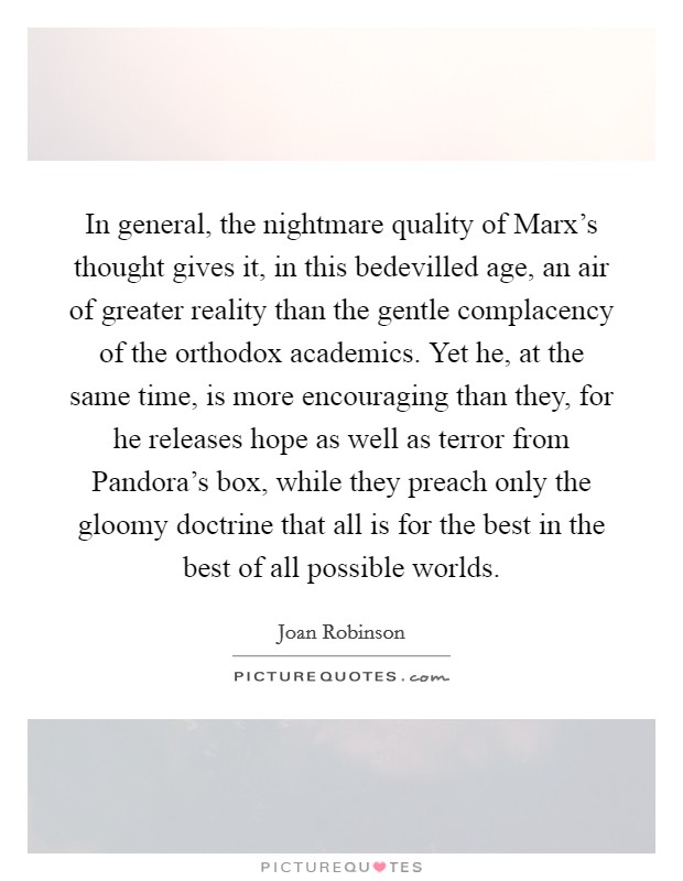 In general, the nightmare quality of Marx's thought gives it, in this bedevilled age, an air of greater reality than the gentle complacency of the orthodox academics. Yet he, at the same time, is more encouraging than they, for he releases hope as well as terror from Pandora's box, while they preach only the gloomy doctrine that all is for the best in the best of all possible worlds Picture Quote #1