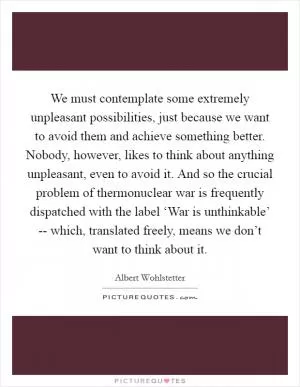 We must contemplate some extremely unpleasant possibilities, just because we want to avoid them and achieve something better. Nobody, however, likes to think about anything unpleasant, even to avoid it. And so the crucial problem of thermonuclear war is frequently dispatched with the label ‘War is unthinkable’ -- which, translated freely, means we don’t want to think about it Picture Quote #1