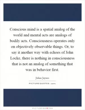Conscious mind is a spatial analog of the world and mental acts are analogs of bodily acts. Consciousness operates only on objectively observable things. Or, to say it another way with echoes of John Locke, there is nothing in consciousness that is not an analog of something that was in behavior first Picture Quote #1
