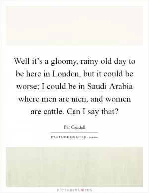 Well it’s a gloomy, rainy old day to be here in London, but it could be worse; I could be in Saudi Arabia where men are men, and women are cattle. Can I say that? Picture Quote #1