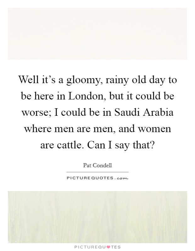 Well it's a gloomy, rainy old day to be here in London, but it could be worse; I could be in Saudi Arabia where men are men, and women are cattle. Can I say that? Picture Quote #1
