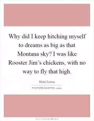 Why did I keep hitching myself to dreams as big as that Montana sky? I was like Rooster Jim’s chickens, with no way to fly that high Picture Quote #1