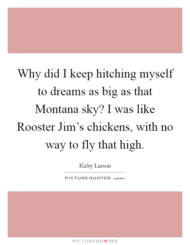 Why did I keep hitching myself to dreams as big as that Montana sky? I was like Rooster Jim's chickens, with no way to fly that high Picture Quote #1