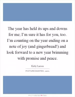 The year has held its ups and downs for me; I’m sure it has for you, too. I’m counting on the year ending on a note of joy (and gingerbread!) and look forward to a new year brimming with promise and peace Picture Quote #1