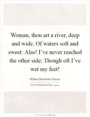 Woman, thou art a river, deep and wide, Of waters soft and sweet: Alas! I’ve never reached the other side; Though oft I’ve wet my feet! Picture Quote #1