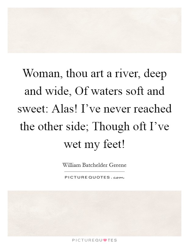 Woman, thou art a river, deep and wide, Of waters soft and sweet: Alas! I've never reached the other side; Though oft I've wet my feet! Picture Quote #1