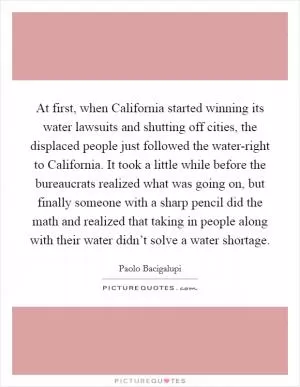 At first, when California started winning its water lawsuits and shutting off cities, the displaced people just followed the water-right to California. It took a little while before the bureaucrats realized what was going on, but finally someone with a sharp pencil did the math and realized that taking in people along with their water didn’t solve a water shortage Picture Quote #1