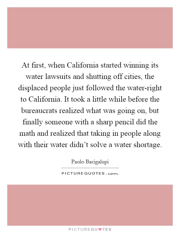 At first, when California started winning its water lawsuits and shutting off cities, the displaced people just followed the water-right to California. It took a little while before the bureaucrats realized what was going on, but finally someone with a sharp pencil did the math and realized that taking in people along with their water didn't solve a water shortage Picture Quote #1
