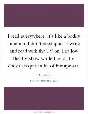 I read everywhere. It’s like a bodily function. I don’t need quiet. I write and read with the TV on. I follow the TV show while I read. TV doesn’t require a lot of brainpower Picture Quote #1