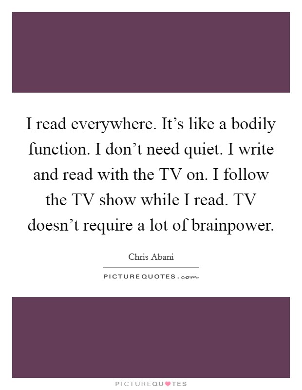 I read everywhere. It's like a bodily function. I don't need quiet. I write and read with the TV on. I follow the TV show while I read. TV doesn't require a lot of brainpower Picture Quote #1