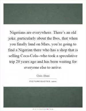 Nigerians are everywhere. There’s an old joke, particularly about the Ibos, that when you finally land on Mars, you’re going to find a Nigerian there who has a shop that is selling Coca-Cola--who took a speculative trip 20 years ago and has been waiting for everyone else to arrive Picture Quote #1