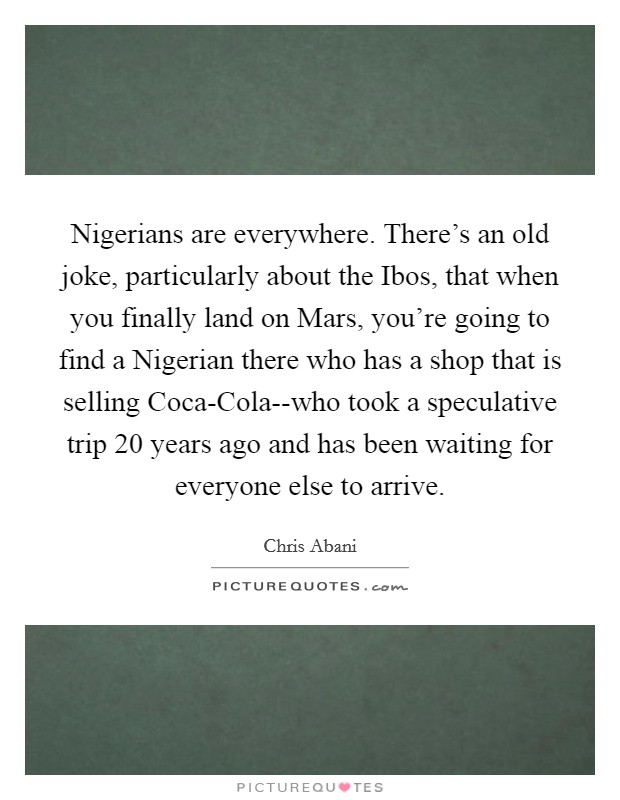 Nigerians are everywhere. There's an old joke, particularly about the Ibos, that when you finally land on Mars, you're going to find a Nigerian there who has a shop that is selling Coca-Cola--who took a speculative trip 20 years ago and has been waiting for everyone else to arrive Picture Quote #1
