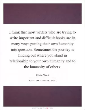 I think that most writers who are trying to write important and difficult books are in many ways putting their own humanity into question. Sometimes the journey is finding out where you stand in relationship to your own humanity and to the humanity of others Picture Quote #1