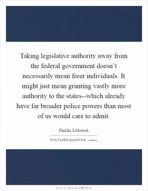 Taking legislative authority away from the federal government doesn’t necessarily mean freer individuals. It might just mean granting vastly more authority to the states--which already have far broader police powers than most of us would care to admit Picture Quote #1