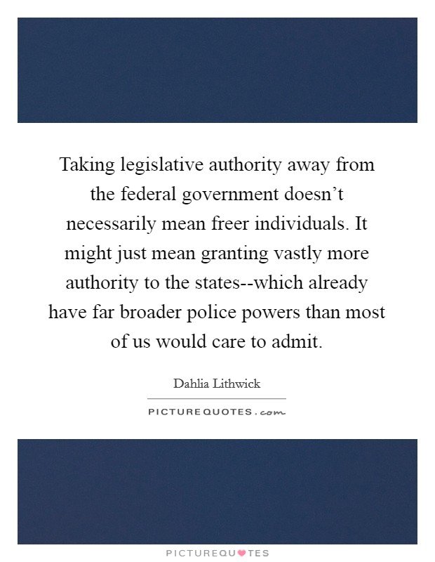 Taking legislative authority away from the federal government doesn't necessarily mean freer individuals. It might just mean granting vastly more authority to the states--which already have far broader police powers than most of us would care to admit Picture Quote #1