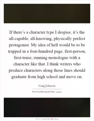 If there’s a character type I despise, it’s the all-capable, all-knowing, physically perfect protagonist. My idea of hell would be to be trapped in a four-hundred page, first-person, first-tense, running monologue with a character like that. I think writers who produce characters along those lines should graduate from high school and move on Picture Quote #1