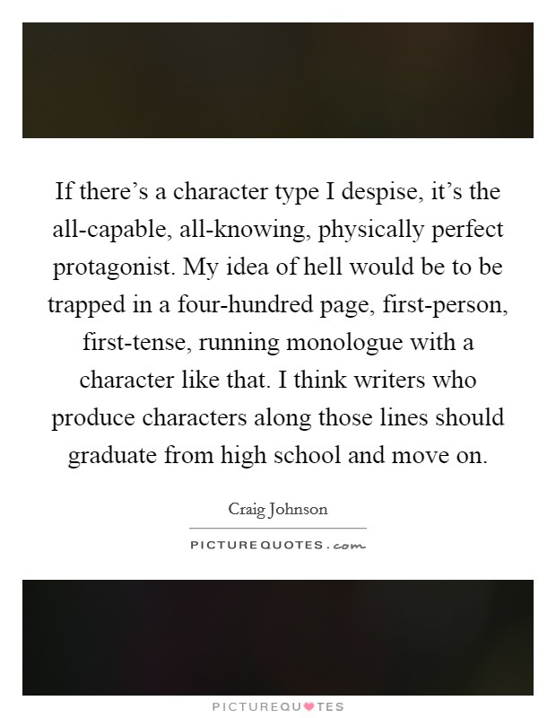 If there's a character type I despise, it's the all-capable, all-knowing, physically perfect protagonist. My idea of hell would be to be trapped in a four-hundred page, first-person, first-tense, running monologue with a character like that. I think writers who produce characters along those lines should graduate from high school and move on Picture Quote #1
