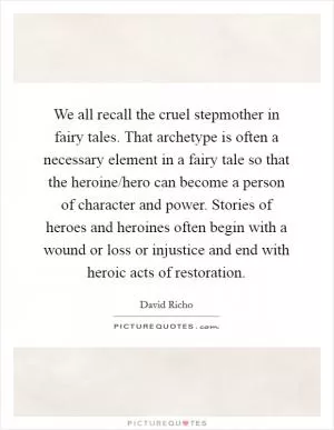 We all recall the cruel stepmother in fairy tales. That archetype is often a necessary element in a fairy tale so that the heroine/hero can become a person of character and power. Stories of heroes and heroines often begin with a wound or loss or injustice and end with heroic acts of restoration Picture Quote #1