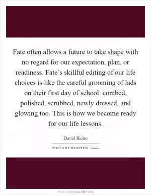Fate often allows a future to take shape with no regard for our expectation, plan, or readiness. Fate’s skillful editing of our life choices is like the careful grooming of lads on their first day of school: combed, polished, scrubbed, newly dressed, and glowing too. This is how we become ready for our life lessons Picture Quote #1