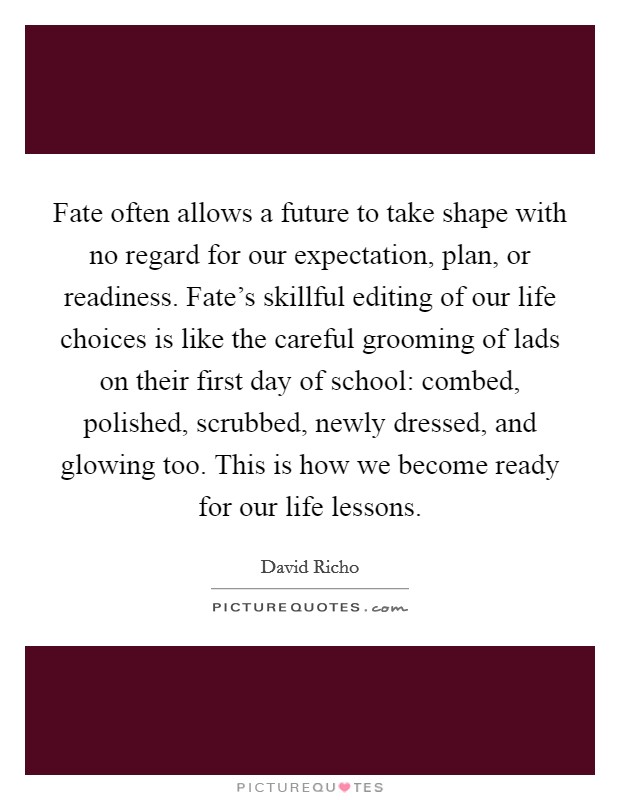 Fate often allows a future to take shape with no regard for our expectation, plan, or readiness. Fate's skillful editing of our life choices is like the careful grooming of lads on their first day of school: combed, polished, scrubbed, newly dressed, and glowing too. This is how we become ready for our life lessons Picture Quote #1