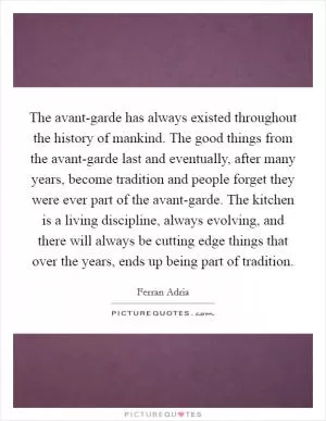 The avant-garde has always existed throughout the history of mankind. The good things from the avant-garde last and eventually, after many years, become tradition and people forget they were ever part of the avant-garde. The kitchen is a living discipline, always evolving, and there will always be cutting edge things that over the years, ends up being part of tradition Picture Quote #1