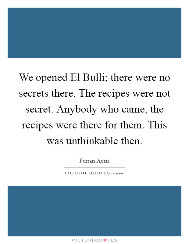 We opened El Bulli; there were no secrets there. The recipes were not secret. Anybody who came, the recipes were there for them. This was unthinkable then Picture Quote #1