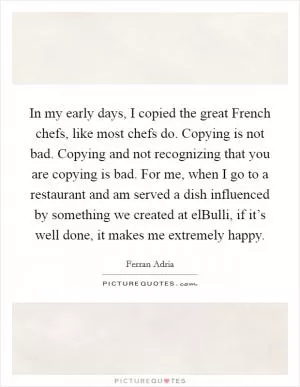 In my early days, I copied the great French chefs, like most chefs do. Copying is not bad. Copying and not recognizing that you are copying is bad. For me, when I go to a restaurant and am served a dish influenced by something we created at elBulli, if it’s well done, it makes me extremely happy Picture Quote #1