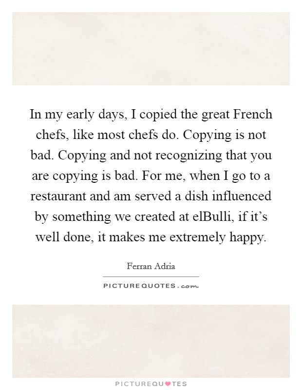 In my early days, I copied the great French chefs, like most chefs do. Copying is not bad. Copying and not recognizing that you are copying is bad. For me, when I go to a restaurant and am served a dish influenced by something we created at elBulli, if it's well done, it makes me extremely happy Picture Quote #1