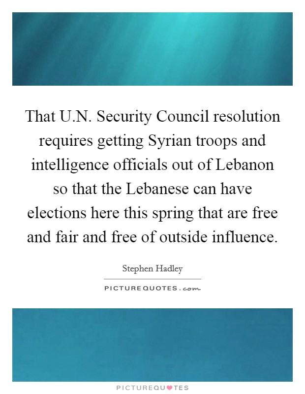 That U.N. Security Council resolution requires getting Syrian troops and intelligence officials out of Lebanon so that the Lebanese can have elections here this spring that are free and fair and free of outside influence Picture Quote #1