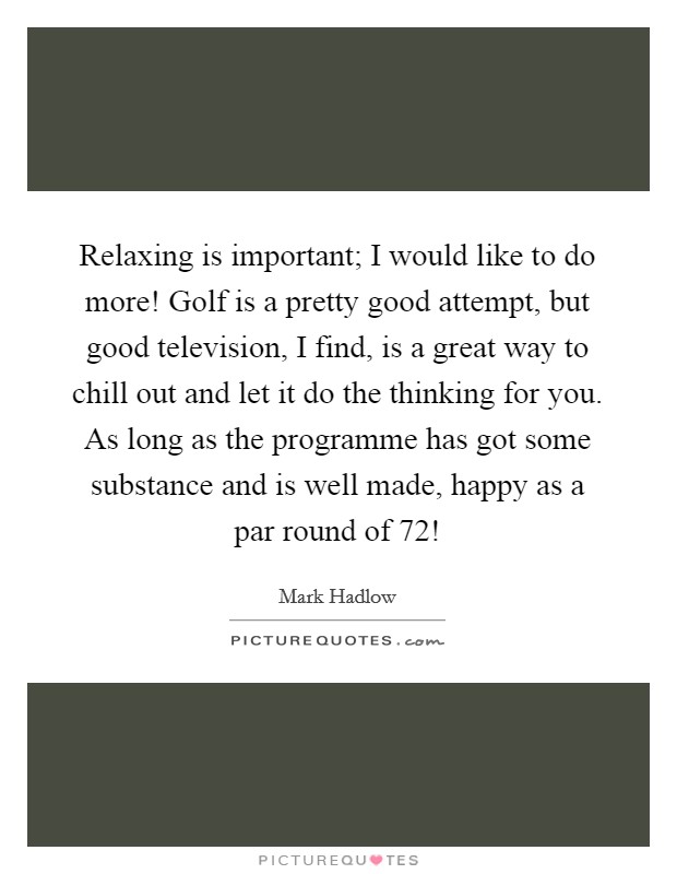 Relaxing is important; I would like to do more! Golf is a pretty good attempt, but good television, I find, is a great way to chill out and let it do the thinking for you. As long as the programme has got some substance and is well made, happy as a par round of 72! Picture Quote #1