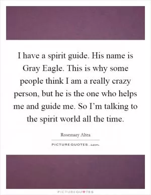 I have a spirit guide. His name is Gray Eagle. This is why some people think I am a really crazy person, but he is the one who helps me and guide me. So I’m talking to the spirit world all the time Picture Quote #1