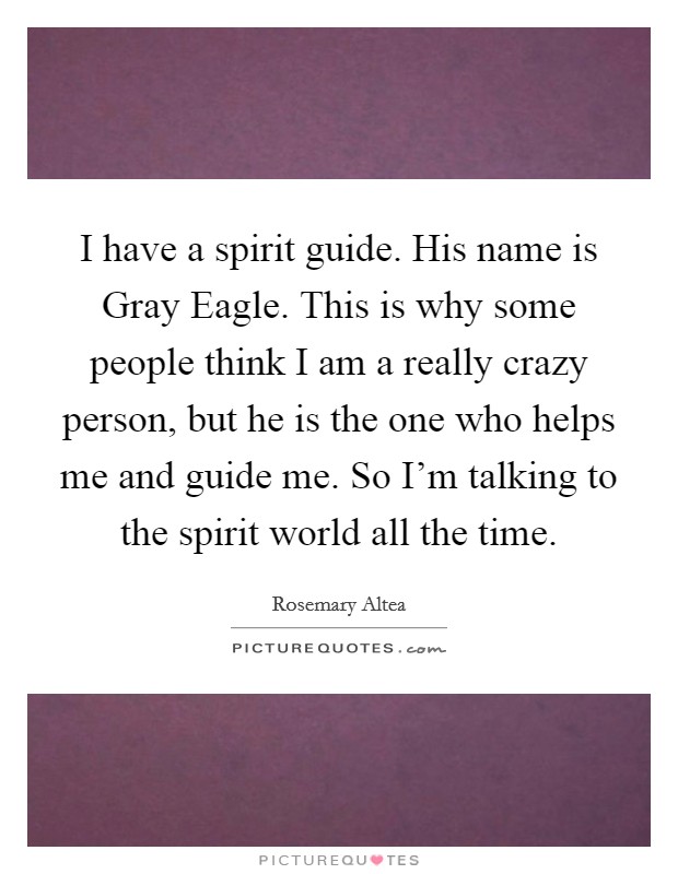 I have a spirit guide. His name is Gray Eagle. This is why some people think I am a really crazy person, but he is the one who helps me and guide me. So I'm talking to the spirit world all the time Picture Quote #1