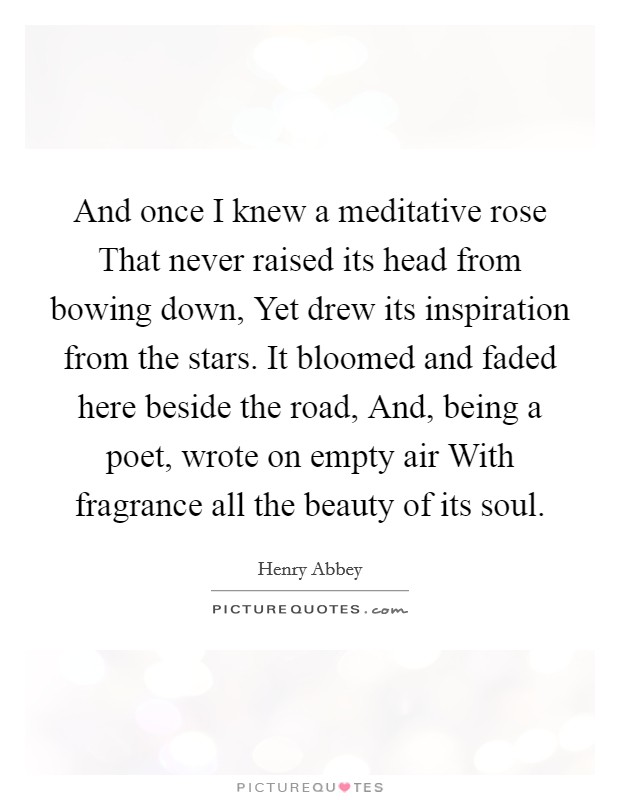 And once I knew a meditative rose That never raised its head from bowing down, Yet drew its inspiration from the stars. It bloomed and faded here beside the road, And, being a poet, wrote on empty air With fragrance all the beauty of its soul Picture Quote #1