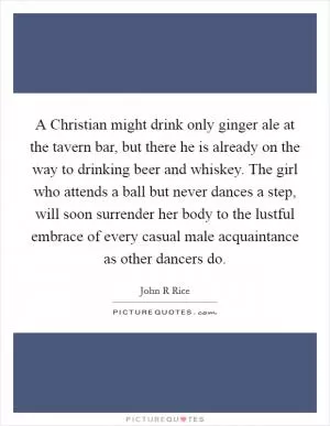A Christian might drink only ginger ale at the tavern bar, but there he is already on the way to drinking beer and whiskey. The girl who attends a ball but never dances a step, will soon surrender her body to the lustful embrace of every casual male acquaintance as other dancers do Picture Quote #1
