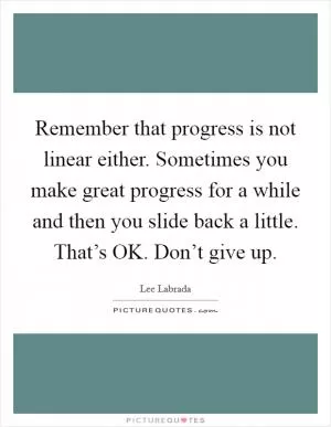 Remember that progress is not linear either. Sometimes you make great progress for a while and then you slide back a little. That’s OK. Don’t give up Picture Quote #1